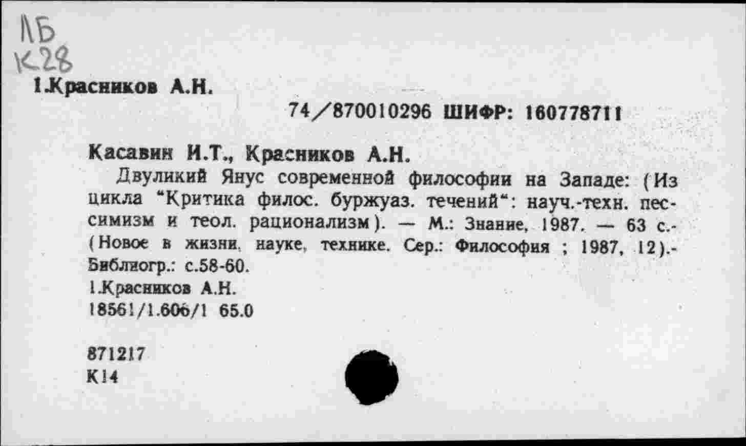 ﻿1\Ь
1 Красников А.Н.
74/870010296 ШИФР: 160778711
К аса вин И.Т., Красников А.Н.
Двуликий Янус современной философии на Западе: (Из цикла “Критика филос. буржуаз. течений“: науч.-техн, пессимизм и теол. рационализм). — М.: Знание, 1987. — 63 с,-(Новое в жизни науке, технике. Сер.: Философия ; 1987, 12).-Зиблиогр.: с.58-60.
1.Красников А.Н.
18561/1.606/1 65.0
871217 К14